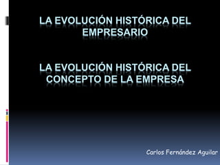 LA EVOLUCIÓN HISTÓRICA DEL 
EMPRESARIO 
LA EVOLUCIÓN HISTÓRICA DEL 
CONCEPTO DE LA EMPRESA 
Carlos Fernández Aguilar 
 