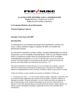 LA EVOLUCIÓN HISTÓRICA DE LA INFORMACIÓN 
Fecha Miércoles, 18 abril a las 12:28:19 
Tema Asesoría Jurídico-Legislativa 
La Evolución Histórica de la Información 
Victoria Espinosa Cabrera 
Enviado: 24 de Enero del 2007 
Introducción: 
La información es un fenómeno que proporciona significado o sentido a las 
cosas, e indica mediante códigos y conjuntos de datos, los modelos del 
pensamiento humano. 
La información constituye sin lugar a dudas, una parte fundamental en la vida de 
las personas y en las sociedades contemporáneas. Tanto así, que Manuel Castells 
tituló a su ambicioso estudio sobre las transformaciones en las sociedades 
contemporáneas justamente, La era de la información (),como una manera de 
nombrar "el mundo surgido en las postrimerías del siglo XX a partir de una serie de 
procesos inter-relacionados que constituyen una nueva era..." () 
Este punto de partida de Castells tiene que ver con el enfoque de su estudio, ya que él 
utiliza la revolución de la tecnología de la información, como puerta de entrada para 
analizar la complejidad de la nueva economía, sociedad y cultura en que estamos viviendo. 
Utiliza este enfoque, ya que considera, de acuerdo con Stephen J. Gould, que: 
"…La historia de la vida, (…) es una serie de estadios estables, salpicados a intervalos raros 
por acontecimientos importantes que suceden con gran rapidez y ayudan a establecer la 
siguiente era estable." Mi punto de partida, y no soy el único que tiene este supuesto, es 
que, al final del siglo veinte, estamos atravesando uno de esos raros intervalos en la 
historia. Un intervalo caracterizado por la transformación de nuestra "cultura material" por 
obra de un nuevo paradigma tecnológico organizado en torno a las tecnologías de la 
información." 
 