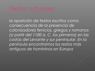  la aparición de textos escritos como
consecuencia de la presencia de
colonizadores fenicios, griegos y romanos
(a partir del 1100 a. C. los primeros) en las
costas del Levante y sur peninsular. En la
península encontramos los restos más
antiguos de homininos en Europa
 