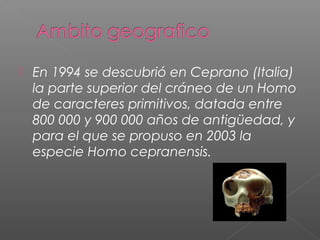  En 1994 se descubrió en Ceprano (Italia)
la parte superior del cráneo de un Homo
de caracteres primitivos, datada entre
800 000 y 900 000 años de antigüedad, y
para el que se propuso en 2003 la
especie Homo cepranensis.
 