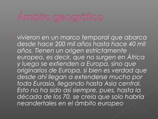  vivieron en un marco temporal que abarca
desde hace 200 mil años hasta hace 40 mil
años. Tienen un origen estrictamente
europeo, es decir, que no surgen en África
y luego se extienden a Europa, sino que
originarios de Europa, si bien es verdad que
desde ahí llegan a extenderse mucho por
toda Eurasia, llegando hasta Asia central.
Esto no ha sido así siempre, pues, hasta la
década de los 70, se creía que solo habría
neandertales en el ámbito europeo
 