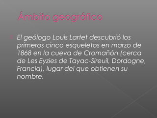  El geólogo Louis Lartet descubrió los
primeros cinco esqueletos en marzo de
1868 en la cueva de Cromañón (cerca
de Les Eyzies de Tayac-Sireuil, Dordogne,
Francia), lugar del que obtienen su
nombre.
 