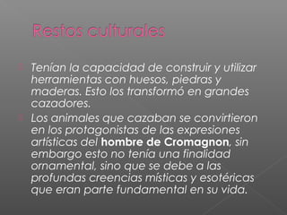  Tenían la capacidad de construir y utilizar
herramientas con huesos, piedras y
maderas. Esto los transformó en grandes
cazadores.
 Los animales que cazaban se convirtieron
en los protagonistas de las expresiones
artísticas del hombre de Cromagnon, sin
embargo esto no tenía una finalidad
ornamental, sino que se debe a las
profundas creencias místicas y esotéricas
que eran parte fundamental en su vida.
 