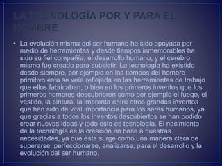 • La evolución misma del ser humano ha sido apoyada por
medio de herramientas y desde tiempos inmemorables ha
sido su fiel compañía, el desarrollo humano, y el cerebro
mismo fue creado para subsistir. La tecnología ha existido
desde siempre, por ejemplo en los tiempos del hombre
primitivo ésta se veía reflejada en las herramientas de trabajo
que ellos fabricaban, o bien en los primeros inventos que los
primeros hombres descubrieron como por ejemplo el fuego, el
vestido, la pintura, la imprenta entre otros grandes inventos
que han sido de vital importancia para los seres humanos, ya
que gracias a todos los inventos descubiertos se han podido
crear nuevas ideas y todo esto es tecnología. El nacimiento
de la tecnología es la creación en base a nuestras
necesidades, ya que esta surge como una manera clara de
superarse, perfeccionarse, analizarse, para el desarrollo y la
evolución del ser humano.
 