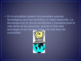 • En la actualidad existen innumerables avances
tecnológicos que han permitido un mejor desarrollo. La
tecnología hoy en día es beneficiosa y necesaria para la
vida diaria de las personas, gracias a toda esta
tecnología el ser humano tiene una vida llena de
comodidad.
 