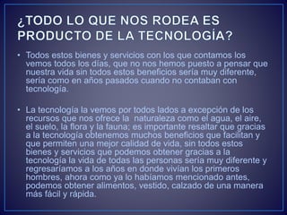 • Todos estos bienes y servicios con los que contamos los
vemos todos los días, que no nos hemos puesto a pensar que
nuestra vida sin todos estos beneficios sería muy diferente,
sería como en años pasados cuando no contaban con
tecnología.
• La tecnología la vemos por todos lados a excepción de los
recursos que nos ofrece la naturaleza como el agua, el aire,
el suelo, la flora y la fauna; es importante resaltar que gracias
a la tecnología obtenemos muchos beneficios que facilitan y
que permiten una mejor calidad de vida, sin todos estos
bienes y servicios que podemos obtener gracias a la
tecnología la vida de todas las personas sería muy diferente y
regresaríamos a los años en donde vivían los primeros
hombres, ahora como ya lo habíamos mencionado antes,
podemos obtener alimentos, vestido, calzado de una manera
más fácil y rápida.
 