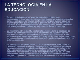 • Es importante integrar a las aulas escolares la tecnología pero
desgraciadamente no todas las escuelas cuentan con los recursos necesarios
para que esto pueda ser llevado a cabo, sin embargo su pueden apoyar de
algunos programas que implementa el gobierno para que esto no sea algo
imposible. Para que la integración de esta tecnología sea efectiva se necesita
una investigación que profundice y mejore el proceso de aprendizaje.
• La implementación de las TIC en el ámbito educativo tiene la capacidad de
realizar los cambios necesarios en la enseñanza y así lograr que ésta se
encuentre acorde a las demandas de la sociedad del conocimiento. Como
señalan diversos estudios en materia educativa, las TIC no solo funcionan como
un insumo sino como un elemento de innovación que incentiva el cambio en los
sistemas escolares.
• La importancia del manejo de las TIC en el contexto actual es crucial en el
desempeño económico del país. Si aumenta el acceso de las tecnologías se
espera que aumente la productividad, las horas trabajadas se vuelvan más
eficientes, aumentan los salarios y con esto se fomenta el crecimiento
económico y la innovación. A través de la implementación de las TIC en la
educación se vuelve posible aumentar el capital humano dentro del país,
asegurando que la mano de obra sea cada vez más calificada y competitiva.
 