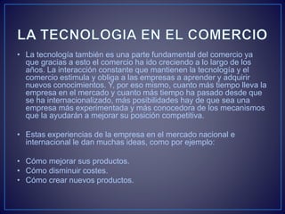 • La tecnología también es una parte fundamental del comercio ya
que gracias a esto el comercio ha ido creciendo a lo largo de los
años. La interacción constante que mantienen la tecnología y el
comercio estimula y obliga a las empresas a aprender y adquirir
nuevos conocimientos. Y, por eso mismo, cuanto más tiempo lleva la
empresa en el mercado y cuanto más tiempo ha pasado desde que
se ha internacionalizado, más posibilidades hay de que sea una
empresa más experimentada y más conocedora de los mecanismos
que la ayudarán a mejorar su posición competitiva.
• Estas experiencias de la empresa en el mercado nacional e
internacional le dan muchas ideas, como por ejemplo:
• Cómo mejorar sus productos.
• Cómo disminuir costes.
• Cómo crear nuevos productos.
 