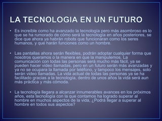 • Es increíble como ha avanzado la tecnología pero más asombroso es lo
que se ha rumorado de cómo será la tecnología en años posteriores, se
dice que ahora ya habrán robots que funcionaran como los seres
humanos, y que harán funciones como un hombre.
• Las pantallas ahora serán flexibles, podrán adoptar cualquier forma que
nosotros queramos o la manera en que la manipulemos. La
comunicación con todas las personas será mucho más fácil, ya se
pueden hacer video llamadas, pero en un futuro serán más avanzadas y
ya no se ocupara la llamada por teléfono, y tampoco los mensajes, solo
serán video llamadas. La vida actual de todas las personas ya se ha
facilitado gracias a la tecnología, dentro de unos años la vida será aun
más práctica y más cómoda.
• La tecnología llegara a alcanzar innumerables avances en los próximos
años, esta tecnología con la que contamos ha logrado superar al
hombre en muchos aspectos de la vida, ¿Podrá llegar a superar al
hombre en todos sus aspectos?
 