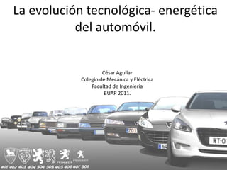 La evolución tecnológica- energética
           del automóvil.


                    César Aguilar
           Colegio de Mecánica y Eléctrica
               Facultad de Ingeniería
                     BUAP 2011.
 