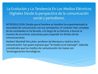 La Evolución y La Tendencia En Los Medios Eléctricos Digitales Desde la perspectiva de la comunicación social y periodismo.  INTRODUCCION: Desde que el hombre es hombre ha experimentado la necesidad de comunicarse con sus semejantes. El carácter más complejo de las sociedades lo ha llevado, a lo largo de su historia, a buscar la manera de encontrar soluciones para expandir los límites de las comunicaciones.  Herbert Marshall McLuhan -profesor de literatura y teórico de la comunicación- fue quien expresó que "el medio es el mensaje". Además consideraba que los medios de comunicación de masas son "prolongaciones tecnológicas. 