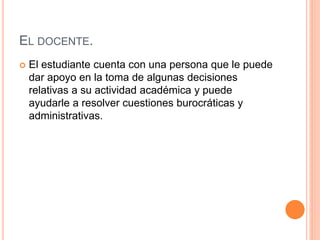 EL DOCENTE.
 El estudiante cuenta con una persona que le puede
dar apoyo en la toma de algunas decisiones
relativas a su actividad académica y puede
ayudarle a resolver cuestiones burocráticas y
administrativas.
 