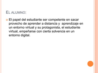 EL ALUMNO:
 El papel del estudiante ser competente en sacar
provecho de aprender a distancia y aprendizaje en
un entorno virtual y su protagonista, el estudiante
virtual, empeñarse con cierta solvencia en un
entorno digital.
 