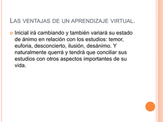 LAS VENTAJAS DE UN APRENDIZAJE VIRTUAL.
 Inicial irá cambiando y también variará su estado
de ánimo en relación con los estudios: temor,
euforia, desconcierto, ilusión, desánimo. Y
naturalmente querrá y tendrá que conciliar sus
estudios con otros aspectos importantes de su
vida.
 