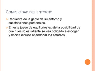 COMPLICIDAD DEL ENTORNO.
 Requerirá de la gente de su entorno y
satisfacciones personales.
 En este juego de equilibrios existe la posibilidad de
que nuestro estudiante se vea obligado a escoger,
y decida incluso abandonar los estudios.
 