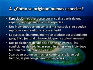 4. ¿Cómo se originan nuevas especies?
• Especiación: es el proceso por el cual, a partir de una
especie, se originan dos o más especies.
• Dos individuos pertenecen a la misma spcie si se pueden
reproducir entre ellos y la cría es fértil.
• La especiación, normalmente se produce por aislamiento
geográfico (natural o favorecido por la acción humana).
• Dos poblaciones de una spcie se aíslan entre si, las
condiciones de cada lugar son diferentes y los individuos
tendrán que adaptarse a ellas.
Cuando se acumulan muchos cambios a lo largo del
tiempo, se pueden generar dos especies.
 