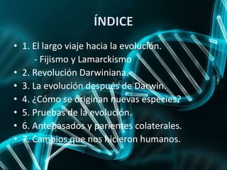 • 1. El largo viaje hacia la evolución.
- Fijismo y Lamarckismo
• 2. Revolución Darwiniana.
• 3. La evolución después de Darwin.
• 4. ¿Cómo se originan nuevas especies?
• 5. Pruebas de la evolución.
• 6. Antepasados y parientes colaterales.
• 7. Cambios que nos hicieron humanos.
 