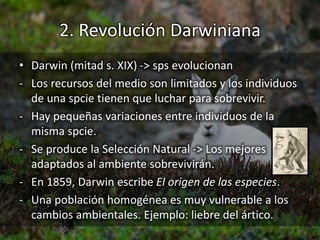 2. Revolución Darwiniana
• Darwin (mitad s. XIX) -> sps evolucionan
- Los recursos del medio son limitados y los individuos
de una spcie tienen que luchar para sobrevivir.
- Hay pequeñas variaciones entre individuos de la
misma spcie.
- Se produce la Selección Natural -> Los mejores
adaptados al ambiente sobrevivirán.
- En 1859, Darwin escribe El origen de las especies.
- Una población homogénea es muy vulnerable a los
cambios ambientales. Ejemplo: liebre del ártico.
 