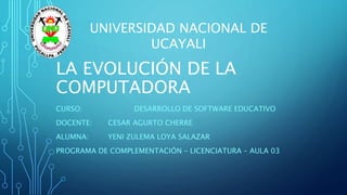 LA EVOLUCIÓN DE LA
COMPUTADORA
CURSO: DESARROLLO DE SOFTWARE EDUCATIVO
DOCENTE: CESAR AGURTO CHERRE
ALUMNA: YENI ZULEMA LOYA SALAZAR
PROGRAMA DE COMPLEMENTACIÓN – LICENCIATURA – AULA 03
UNIVERSIDAD NACIONAL DE
UCAYALI
 