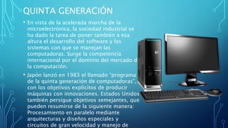QUINTA GENERACIÓN
• En vista de la acelerada marcha de la
microelectrónica, la sociedad industrial se
ha dado la tarea de poner también a esa
altura el desarrollo del software y los
sistemas con que se manejan las
computadoras. Surge la competencia
internacional por el dominio del mercado de
la computación.
• Japón lanzó en 1983 el llamado “programa
de la quinta generación de computadoras”,
con los objetivos explícitos de producir
máquinas con innovaciones. Estados Unidos
también persigue objetivos semejantes, que
pueden resumirse de la siguiente manera:
Procesamiento en paralelo mediante
arquitecturas y diseños especiales y
circuitos de gran velocidad y manejo de
 
