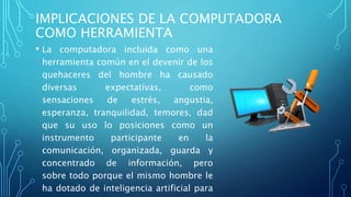 IMPLICACIONES DE LA COMPUTADORA
COMO HERRAMIENTA
• La computadora incluida como una
herramienta común en el devenir de los
quehaceres del hombre ha causado
diversas expectativas, como
sensaciones de estrés, angustia,
esperanza, tranquilidad, temores, dad
que su uso lo posiciones como un
instrumento participante en la
comunicación, organizada, guarda y
concentrado de información, pero
sobre todo porque el mismo hombre le
ha dotado de inteligencia artificial para
 