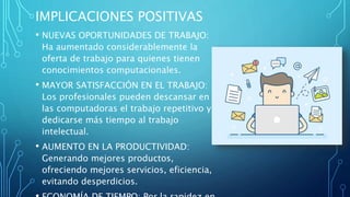 IMPLICACIONES POSITIVAS
• NUEVAS OPORTUNIDADES DE TRABAJO:
Ha aumentado considerablemente la
oferta de trabajo para quienes tienen
conocimientos computacionales.
• MAYOR SATISFACCIÓN EN EL TRABAJO:
Los profesionales pueden descansar en
las computadoras el trabajo repetitivo y
dedicarse más tiempo al trabajo
intelectual.
• AUMENTO EN LA PRODUCTIVIDAD:
Generando mejores productos,
ofreciendo mejores servicios, eficiencia,
evitando desperdicios.
 