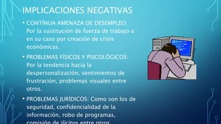 IMPLICACIONES NEGATIVAS
• CONTÍNUA AMENAZA DE DESEMPLEO:
Por la sustitución de fuerza de trabajo o
en su caso por creación de crisis
económicas.
• PROBLEMAS FÍSICOS Y PSICOLÓGICOS:
Por la tendencia hacia la
despersonalización, sentimientos de
frustración, problemas visuales entre
otros.
• PROBLEMAS JURÍDICOS: Como son los de
seguridad, confidencialidad de la
información, robo de programas,
 