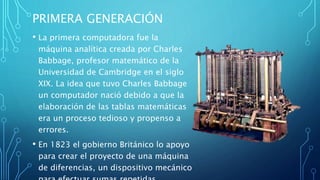 PRIMERA GENERACIÓN
• La primera computadora fue la
máquina analítica creada por Charles
Babbage, profesor matemático de la
Universidad de Cambridge en el siglo
XIX. La idea que tuvo Charles Babbage
un computador nació debido a que la
elaboración de las tablas matemáticas
era un proceso tedioso y propenso a
errores.
• En 1823 el gobierno Británico lo apoyo
para crear el proyecto de una máquina
de diferencias, un dispositivo mecánico
 