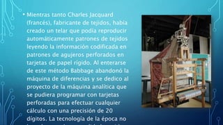 • Mientras tanto Charles Jacquard
(francés), fabricante de tejidos, había
creado un telar que podía reproducir
automáticamente patrones de tejidos
leyendo la información codificada en
patrones de agujeros perforados en
tarjetas de papel rígido. Al enterarse
de este método Babbage abandonó la
máquina de diferencias y se dedico al
proyecto de la máquina analítica que
se pudiera programar con tarjetas
perforadas para efectuar cualquier
cálculo con una precisión de 20
dígitos. La tecnología de la época no
 