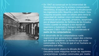 • En 1947 se construyó en la Universidad de
Pennsylvania que fue la primera computadora
electrónica, el equipo de diseño lo encabezaron
los ingenieros John Mauchly y John Eckert. Esta
máquina ocupaba todo un sótano pero tenía la
capacidad de realizar cinco mil operaciones
aritméticas en un segundo, proyecto, auspiciado
por el departamento de Defensa de los Estados
Unidos cuando se integró a ese equipo el
ingeniero y matemático húngaro John Von
Neumann (1903-1957) que es considerado el
padre de las computadoras.
• El desarrollo de las computadoras suele
registrarse por generaciones según dos criterios
que deben cumplirse: La forma en que están
construidas y la forma en que el ser humano se
comunica con ellas.
• Esta generación abarco la década de los
cincuenta cuyas máquinas tenían las siguientes
características: estaban construidas por medio
 