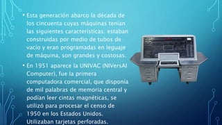 • Esta generación abarco la década de
los cincuenta cuyas máquinas tenían
las siguientes características: estaban
construidas por medio de tubos de
vacío y eran programadas en leguaje
de máquina, son grandes y costosas.
• En 1951 aparece la UNIVAC (NIVersAI
Computer), fue la primera
computadora comercial, que disponía
de mil palabras de memoria central y
podían leer cintas magnéticas, se
utilizó para procesar el censo de
1950 en los Estados Unidos.
Utilizaban tarjetas perforadas.
 