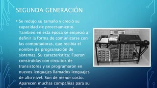 SEGUNDA GENERACIÓN
• Se redujo su tamaño y creció su
capacidad de procesamiento.
También en esta época se empezó a
definir la forma de comunicarse con
las computadoras, que recibía el
nombre de programación de
sistemas. Su característica: Fueron
construidas con circuitos de
transistores y se programaron en
nuevos lenguajes llamados lenguajes
de alto nivel. Son de menor costo.
Aparecen muchas compañías para su
 