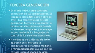 TERCERA GENERACIÓN
• En el año 1960, surge la tercera
generación de las computadoras. Se
inaugura con la IBM 360 en abril de
1964. Las características de esta
generación fueron las siguientes: Su
fabricación electrónica esta basada
en circuitos integrados y su manejo
es por medio de los lenguajes de
control de los sistemas operativos.
• A mediados de la década de 1970,
aparecen en el mercado la
computadoras de tamaño mediano,
o minicomputadoras que no son tan
costosas pero disponen de gran
 