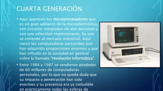 CUARTA GENERACIÓN
• Aquí aparecen los microprocesadores que
es un gran adelanto de la microelectrónica,
son circuitos integrados de alta densidad y
con una velocidad impresionante. Su uso
se extiende al mercado industrial. Aquí
nacen las computadoras personales que
han adquirido proporciones enormes y que
han influido en la sociedad en general
sobre la llamada “revolución informática”.
• Entre 1984 y 1987 se vendieron alrededor
de 60 millones de computadoras
personales, por lo que no queda duda que
su impacto y penetración han sido
enormes y su presencia era ya ineludible
en prácticamente todas las esferas de
 