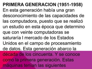 PRIMERA GENERACION (1951-1958)
En esta generación había una gran
desconocimiento de las capacidades de
las computadora, puesto que se realizó
un estudio en esta época que determino
que con veinte computadoras se
saturaría l mercado de los Estados
Unidos en el campo de procesamiento
de datos. Esta generación abarco la
década de los cincuenta. Y se conoce
como la primera generación. Estas
máquinas tenían las siguientes

 
