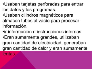 •Usaban tarjetas perforadas para entrar
los datos y los programas.
•Usaban cilindros magnéticos para
almacén tubos al vacío para procesar
información.
•ir información e instrucciones internas.
•Eran sumamente grandes, utilizaban
gran cantidad de electricidad, generaban
gran cantidad de calor y eran sumamente
lentas.

 