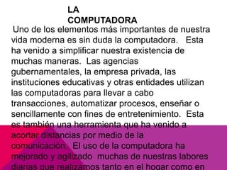 LA
COMPUTADORA
Uno de los elementos más importantes de nuestra
vida moderna es sin duda la computadora. Esta
ha venido a simplificar nuestra existencia de
muchas maneras. Las agencias
gubernamentales, la empresa privada, las
instituciones educativas y otras entidades utilizan
las computadoras para llevar a cabo
transacciones, automatizar procesos, enseñar o
sencillamente con fines de entretenimiento. Esta
es también una herramienta que ha venido a
acortar distancias por medio de la
comunicación. El uso de la computadora ha
mejorado y agilizado muchas de nuestras labores
diarias que realizamos tanto en el hogar como en

 