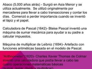Abaco (5,000 años atrás) - Surgió en Asia Menor y se
utiliza actualmente. Se utilizó originalmente por
mercaderes para llevar a cabo transacciones y contar los
días. Comenzó a perder importancia cuando se inventó
el lápiz y el papel.
Calculadora de Pascal (1642)- Blaise Pascal inventó una
máquina de sumar mecánica para ayudar a su padre a
calcular impuestos.
Máquina de multiplicar de Leibniz (1694)- Artefacto con
funciones aritméticas basada en el modelo de Pascal.

“Arithnometer”(1820)- Charles Xavier Thomas de Colmar
inventó una calculadora que podía llevar a cabo las
cuatro operaciones matemáticas básicas

 