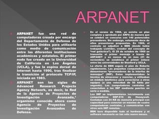  ARPANET fue una red de
computadoras creada por encargo
del Departamento de Defensa de
los Estados Unidos para utilizarla
como medio de comunicación
entre las diferentes instituciones
académicas y estatales. El primer
nodo fue creado en la Universidad
de California en Los Ángeles
(UCLA), y fue la espina dorsal de
Internet hasta 1990, tras finalizar
la transición al protocolo TCP/IP,
iniciada en 1983.
 ARPANET son las siglas de
Advanced Research Projects
Agency Network, es decir, la Red
de la Agencia de Proyectos de
Investigación Avanzada,1
organismo conocido ahora como
Agencia de Proyectos de
Investigación Avanzados de
Defensa.
 En el verano de 1968, ya existía un plan
completo y aprobado por ARPA de manera que
se celebró un concurso con 140 potenciales
proveedores. Sin embargo, solamente doce de
ellos presentaron propuestas. En 1969, el
contrato se adjudicó a BBN (donde había
trabajado Licklider, creador del concepto de
“red galáctica”). El 29 de octubre de 1969 se
transmite el primer mensaje a través de
ARPANET y en menos de un mes (21 de
noviembre) se establece el primer enlace
entre las universidades de Stanford y UCLA.
 La oferta de BBN seguía el plan de Roberts
rápidamente. Las pequeñas computadoras se
denominaron “procesadores de la interfaz de
mensajes” (IMP). Estos implementaban la
técnica de almacenar y reenviar, y utilizaban
un módem telefónico para conectarse a otros
equipos (a una velocidad de 50 kbits por
segundo). Las computadoras centrales se
conectaban a los IMP mediante puertos en
serie a medida.
 Los IMP se implementaron inicialmente con
computadoras DDP-516 de Honeywell.
Contaban con 24 KB de memoria principal con
capacidad para conectar un máximo de cuatro
computadoras centrales, y comunicarlas con
otros seis IMP remotos.
 BBN tuvo disponible todo el hardware y el
software necesario en tan sólo nueve meses.
 