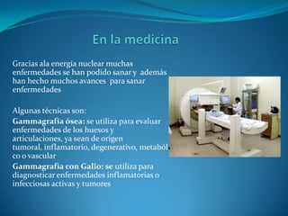 Gracias ala energía nuclear muchas
enfermedades se han podido sanar y además
han hecho muchos avances para sanar
enfermedades

Algunas técnicas son:
Gammagrafía ósea: se utiliza para evaluar
enfermedades de los huesos y
articulaciones, ya sean de origen
tumoral, inflamatorio, degenerativo, metabóli
co o vascular
Gammagrafía con Galio: se utiliza para
diagnosticar enfermedades inflamatorias o
infecciosas activas y tumores
 