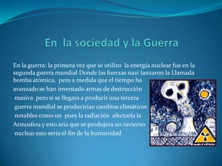 En la guerra: la primera vez que se utilizo la energía nuclear fue en la
segunda guerra mundial Donde las fuerzas nazi lanzaron la Llamada
bomba atómica, pero a medida que el tiempo ha
avanzado se han inventado armas de destrucción
 masiva pero si se llegara a producir una tercera
 guerra mundial se producirían cambios climáticos
 notables como un pues la radiación afectaría la
Atmosfera y esto aria que se produjera un invierno
 nuclear esto seria el fin de la humanidad
 