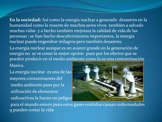En la sociedad: Así como la energía nuclear a generado desastres en la
humanidad como la muerte de muchos seres vivos también a salvado
muchas vidas y a hecho también mejorara la calidad de vida de las
personas ; se han hecho descubrimientos importantes, la energía
nuclear puede engendrar milagros pero también desastres.
La energía nuclear aunque es un avance grande en la generación de
energía no se ve como la mejor opción pues por los efectos que se
pueden producir en el medio ambiente como lo es una contaminación
Masiva.
La energía nuclear es una de las
mayores contaminantes del
 medio ambiente pues por la
utilización de elementos
radioactivos la hacen un peligro
para el mundo entero pues estos gases emitidos causan enfermedades
q pueden costar la vida
 