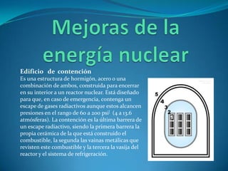 Edificio de contención
Es una estructura de hormigón, acero o una
combinación de ambos, construida para encerrar
en su interior a un reactor nuclear. Está diseñado
para que, en caso de emergencia, contenga un
escape de gases radiactivos aunque estos alcancen
presiones en el rango de 60 a 200 psi[ (4 a 13.6
atmósferas). La contención es la última barrera de
un escape radiactivo, siendo la primera barrera la
propia cerámica de la que está construido el
combustible, la segunda las vainas metálicas que
revisten este combustible y la tercera la vasija del
reactor y el sistema de refrigeración.
 