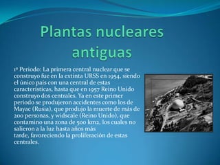 1º Periodo: La primera central nuclear que se
construyo fue en la extinta URSS en 1954, siendo
el único país con una central de estas
características, hasta que en 1957 Reino Unido
construyo dos centrales. Ya en este primer
periodo se produjeron accidentes como los de
Mayac (Rusia), que produjo la muerte de más de
200 personas, y widscale (Reino Unido), que
contamino una zona de 500 km2, los cuales no
salieron a la luz hasta años más
tarde, favoreciendo la proliferación de estas
centrales.
 