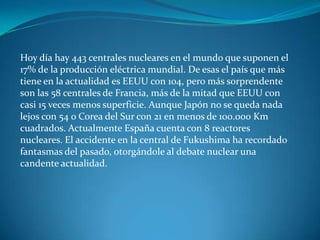 Hoy día hay 443 centrales nucleares en el mundo que suponen el
17% de la producción eléctrica mundial. De esas el país que más
tiene en la actualidad es EEUU con 104, pero más sorprendente
son las 58 centrales de Francia, más de la mitad que EEUU con
casi 15 veces menos superficie. Aunque Japón no se queda nada
lejos con 54 o Corea del Sur con 21 en menos de 100.000 Km
cuadrados. Actualmente España cuenta con 8 reactores
nucleares. El accidente en la central de Fukushima ha recordado
fantasmas del pasado, otorgándole al debate nuclear una
candente actualidad.
 