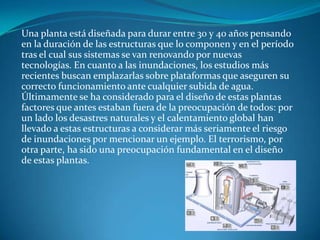 Una planta está diseñada para durar entre 30 y 40 años pensando
en la duración de las estructuras que lo componen y en el período
tras el cual sus sistemas se van renovando por nuevas
tecnologías. En cuanto a las inundaciones, los estudios más
recientes buscan emplazarlas sobre plataformas que aseguren su
correcto funcionamiento ante cualquier subida de agua.
Últimamente se ha considerado para el diseño de estas plantas
factores que antes estaban fuera de la preocupación de todos: por
un lado los desastres naturales y el calentamiento global han
llevado a estas estructuras a considerar más seriamente el riesgo
de inundaciones por mencionar un ejemplo. El terrorismo, por
otra parte, ha sido una preocupación fundamental en el diseño
de estas plantas.
 