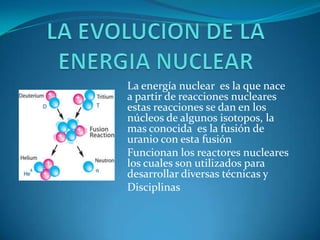 La energía nuclear es la que nace
a partir de reacciones nucleares
estas reacciones se dan en los
núcleos de algunos isotopos, la
mas conocida es la fusión de
uranio con esta fusión
Funcionan los reactores nucleares
los cuales son utilizados para
desarrollar diversas técnicas y
Disciplinas
 