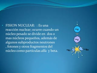 • FISION NUCLEAR: : Es una
  reacción nuclear; ocurre cuando un
  núcleo pesado se divide en dos o
  mas núcleos pequeños, además de
  algunos subproductos neutrones
  , fotones y otros fragmentos del
  núcleo como partículas alfa y beta.
 