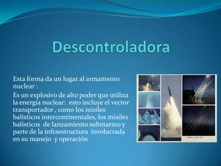 Esta forma da un lugar al armamento
nuclear :
Es un explosivo de alto poder que utiliza
la energía nuclear: esto incluye el vector
transportador , como los misiles
balísticos intercontinentales, los misiles
balísticos de lanzamiento submarino y
parte de la infraestructura involucrada
en su manejo y operación
 