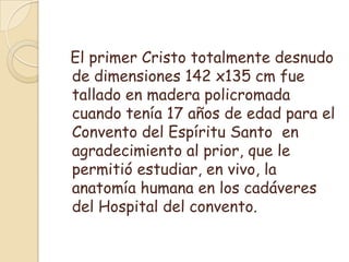  El primer Cristo totalmente desnudo de dimensiones 142 x135 cm fue tallado en madera policromada cuando tenía 17 años de edad para el Convento del Espíritu Santo  en agradecimiento al prior, que le permitió estudiar, en vivo, la anatomía humana en los cadáveres del Hospital del convento.